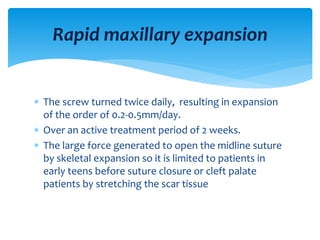  The screw turned twice daily, resulting in expansion
of the order of 0.2-0.5mm/day.
 Over an active treatment period of 2 weeks.
 The large force generated to open the midline suture
by skeletal expansion so it is limited to patients in
early teens before suture closure or cleft palate
patients by stretching the scar tissue
Rapid maxillary expansion
 