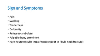 Sign and Symptoms
• Pain
• Swelling
• Tenderness
• Deformity
• Refuse to ambulate
• Palpable bony prominent
• Rare neurovascular impairment (except in fibula neck fracture)
 