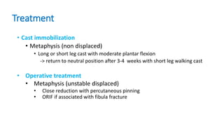 Treatment
• Cast immobilization
• Metaphysis (non displaced)
• Long or short leg cast with moderate plantar flexion
-> return to neutral position after 3-4 weeks with short leg walking cast
• Operative treatment
• Metaphysis (unstable displaced)
• Close reduction with percutaneous pinning
• ORIF if associated with fibula fracture
 