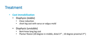 Treatment
• Cast immobilization
• Diaphysis (stable)
• Close reduction
• short leg cast with varus or valgus mold
• Diaphysis (unstable)
• Bent-knee long leg cast
• Plantar flexion (20 degree in middle, distal 3rd ; 10 degree proximal 3rd )
 
