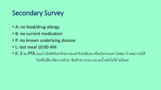 Secondary Survey
• A: no food/drug allergy
• B: no current medication
• P: no known underlying disease
• L: last meal 10:00 AM
• E: 2 ชม PTA ขณะกาลังหัดขับรถจักรยานยนต์ ขับรถล้มเอง ศรีษะไม่กระแทก ไม่สลบ จาเหตุการณ์ได้
ไม่คลื่นใส้อาเจียน รถทับขา ข้อเท้าขวาปวด บวม ลงน้าหนักไม่ได้ ไม่มีแผล
 