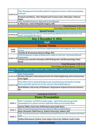 Title: Management of unstable pediatric long bones fracture with intramedullary
rush pins
Pramod Lamichhane, Alive Hospital and Trauma Centre, Bharatpur, Chitwan,
Nepal
Title: Modified Posterior Approach to the Hip Joint
K. Mohan Iyer, Senior Orthopaedic Surgeon, India
Title: Best practices in nutritional supplementation and ergogenic aids: A scientific
review
Timothy M. Dornemann, Barton College, USA
Title:Preliminary results of Multicentric study in 1621 feet : By Poniseti Brazil
Programme
Antonio Luiz Goncalves Brandao, OSID Orthopaedic and Rheumatology Clinic,
Brazil
Title: Poliomyelitis
Ibrahim Aboumira, International Centre for Limb lengthening and reconstruction,
Cairo, Egypt
Title: Effect of New Zealand blackcurrant on performance during the running
based anaerobic sprint test in elite and non-elite football players
Mark Willems, University of Chichester, Department of Sport & Exercise Sciences,
UK
Title: ‘Cool dudes’ and African body-image – sports food and energy drink
consumption in a sports-resource-deficient urban area in South Africa
Darlene Miller, University of Witwatersrand, South Africa
Title: A Yeast Fermentate Prevents Adverse Effects of Heat Stress
Henri Alexandre Giblot Ducray, Auburn University, Auburn, USA
Title: Functional outcome of distal femoral shaft fractures after fixation with tibial
nails
Siddieq Mohammed, Student, Umm Alqura University, Makkah, Saudi Arabia
Award ceremony
10:00-
10:40
SNOC-3
Panel Discussion 11:20-11:25
SNOC-2
Sessions: Dietary Supplement | Fitness and Sports Nutrition | Sports Food and Energy
Drinks
SNOC-1
Lunch Break 13:10-13:55
11:45-12:25
Networking and Refreshment 11:25-11:45
10:40-11:20
Poster Presentation
12:25-13:10
Keynote Forum
Networking and Refreshment 15:40-15:55
Special Session
Panel Discussion 15:35-15:40
Hall
Day 2 December 9, 2016
15:55-16:35
14:55-15:15
15:15-15:35
Promotional Video by The U.S. Food and Drug Administration's Centre for Food
Safety and Applied Nutrition
 