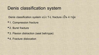 Denis classification system
Denis classification system แบ่ง T-L fracture เป็น 4 กลุ่ม
•1. Compression fracture
•2. Burst fracture
•3. Flexion distraction (seat belt-type)
•4. Fracture dislocation
 