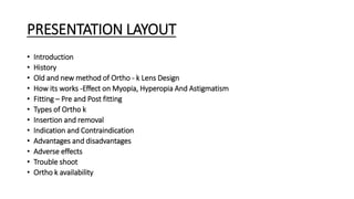 PRESENTATION LAYOUT
• Introduction
• History
• Old and new method of Ortho - k Lens Design
• How its works -Effect on Myopia, Hyperopia And Astigmatism
• Fitting – Pre and Post fitting
• Types of Ortho k
• Insertion and removal
• Indication and Contraindication
• Advantages and disadvantages
• Adverse effects
• Trouble shoot
• Ortho k availability
 