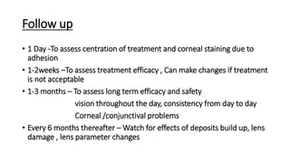 Follow up
• 1 Day -To assess centration of treatment and corneal staining due to
adhesion
• 1-2weeks –To assess treatment efficacy , Can make changes if treatment
is not acceptable
• 1-3 months – To assess long term efficacy and safety
vision throughout the day, consistency from day to day
Corneal /conjunctival problems
• Every 6 months thereafter – Watch for effects of deposits build up, lens
damage , lens parameter changes
 