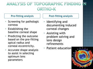 Pre-fitting analysis Post-fitting analysis
• Screening for pathologic
corneas
• Establishing the
baseline corneal shape
• Predicting the outcome
based on the pre-fitting
apical radius and
corneal eccentricity.
• Accurate shape analysis
to assist in selecting
optimum lens
parameters
• Identifying and
documenting induced
corneal changes
• Assisting with
problem solving and
lens design
refinements
• Patient education
 