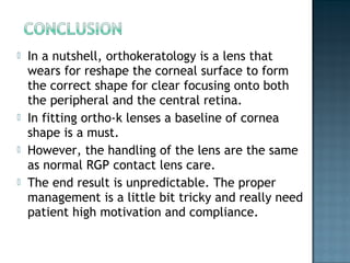  In a nutshell, orthokeratology is a lens that
wears for reshape the corneal surface to form
the correct shape for clear focusing onto both
the peripheral and the central retina.
 In fitting ortho-k lenses a baseline of cornea
shape is a must.
 However, the handling of the lens are the same
as normal RGP contact lens care.
 The end result is unpredictable. The proper
management is a little bit tricky and really need
patient high motivation and compliance.
 
