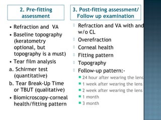 2. Pre-fitting
assessment
3. Post-fitting assessment/
Follow up examination
• Refraction and VA
• Baseline topography
(keratometry
optional, but
topography is a must)
• Tear film analysis
a. Schirmer test
(quantitative)
b. Tear Break-Up Time
or TBUT (qualitative)
• Biomicroscopy-corneal
health/fitting pattern
 Refraction and VA with and
w/o CL
 Overefraction
 Corneal health
 Fitting pattern
 Topography
 Follow-up pattern:-
 24 hour after wearing the lens
 1 week after wearing the lens
 2 week after wearing the lens
 1 month
 3 month
 