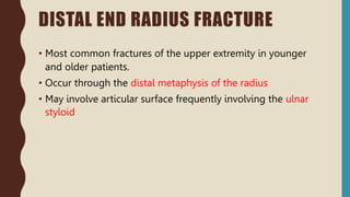 • Most common fractures of the upper extremity in younger
and older patients.
• Occur through the distal metaphysis of the radius
• May involve articular surface frequently involving the ulnar
styloid
DISTAL END RADIUS FRACTURE
 