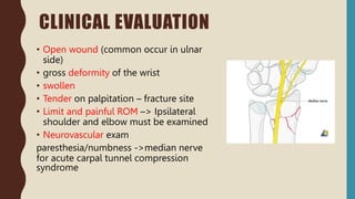CLINICAL EVALUATION
• Open wound (common occur in ulnar
side)
• gross deformity of the wrist
• swollen
• Tender on palpitation – fracture site
• Limit and painful ROM –> Ipsilateral
shoulder and elbow must be examined
• Neurovascular exam
paresthesia/numbness ->median nerve
for acute carpal tunnel compression
syndrome
 