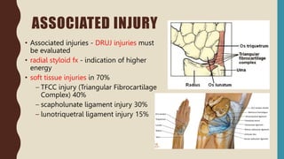 ASSOCIATED INJURY
• Associated injuries - DRUJ injuries must
be evaluated
• radial styloid fx - indication of higher
energy
• soft tissue injuries in 70%
– TFCC injury (Triangular Fibrocartilage
Complex) 40%
– scapholunate ligament injury 30%
– lunotriquetral ligament injury 15%
 