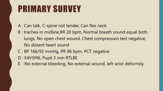 PRIMARY SURVEY
A : Can talk, C-spine not tender, Can flex neck
B : trachea in midline,RR 20 bpm, Normal breath sound equal both
lungs, No open chest wound, Chest compression test negative,
No distant heart sound
C : BP 166/92 mmHg, PR 96 bpm, PCT negative
D : E4V5M6, Pupil 3 mm RTLBE
E : No external bleeding, No external wound, left wrist deformity
 