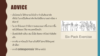 ADVICE
- เป็นโรคอะไร ได้รักษาอะไรไปบ้าง จาเป็นต้องผ่าตัด
หรือไม่ ในกรณีไม่ต้องผ่าตัด ต้องใส่เฝือกนานอย่างน้อย 4
สัปดาห์
- ใน 24 ชั่วโมงแรก ถ้ามีอาการแขนบวมมากขึ้น ชามากขึ้น
ขยับได้น้อยลง ให้มาพบแพทย์โดยเร็ว
- เริ่มขยับข้อข้างเคียง เช่น นิ้วมือ ข้อศอก หัวไหล่ กันข้อติด
แข็ง
- หากคัน อาจโรยแป้ง กินยาแก้แพ้ได้ ไม่ควรใช้วัตถุแหย่
เข้าเฝือก
- หากมี osteoporosis ให้รักษาต่อไป
 