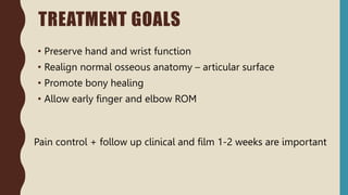 TREATMENT GOALS
• Preserve hand and wrist function
• Realign normal osseous anatomy – articular surface
• Promote bony healing
• Allow early finger and elbow ROM
Pain control + follow up clinical and film 1-2 weeks are important
 