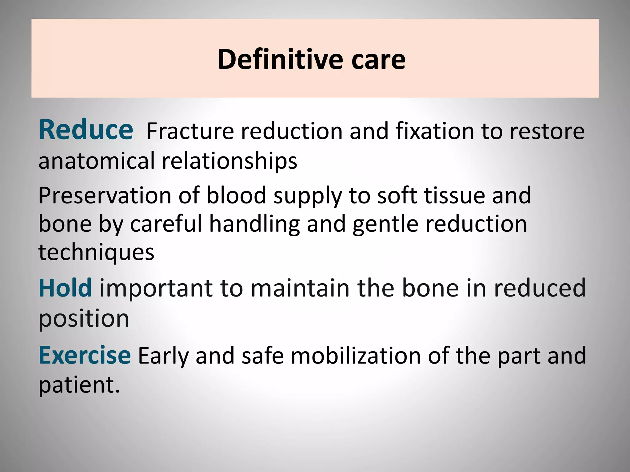 Definitive care
Reduce Fracture reduction and fixation to restore
anatomical relationships
Preservation of blood supply to soft tissue and
bone by careful handling and gentle reduction
techniques
Hold important to maintain the bone in reduced
position
Exercise Early and safe mobilization of the part and
patient.
 