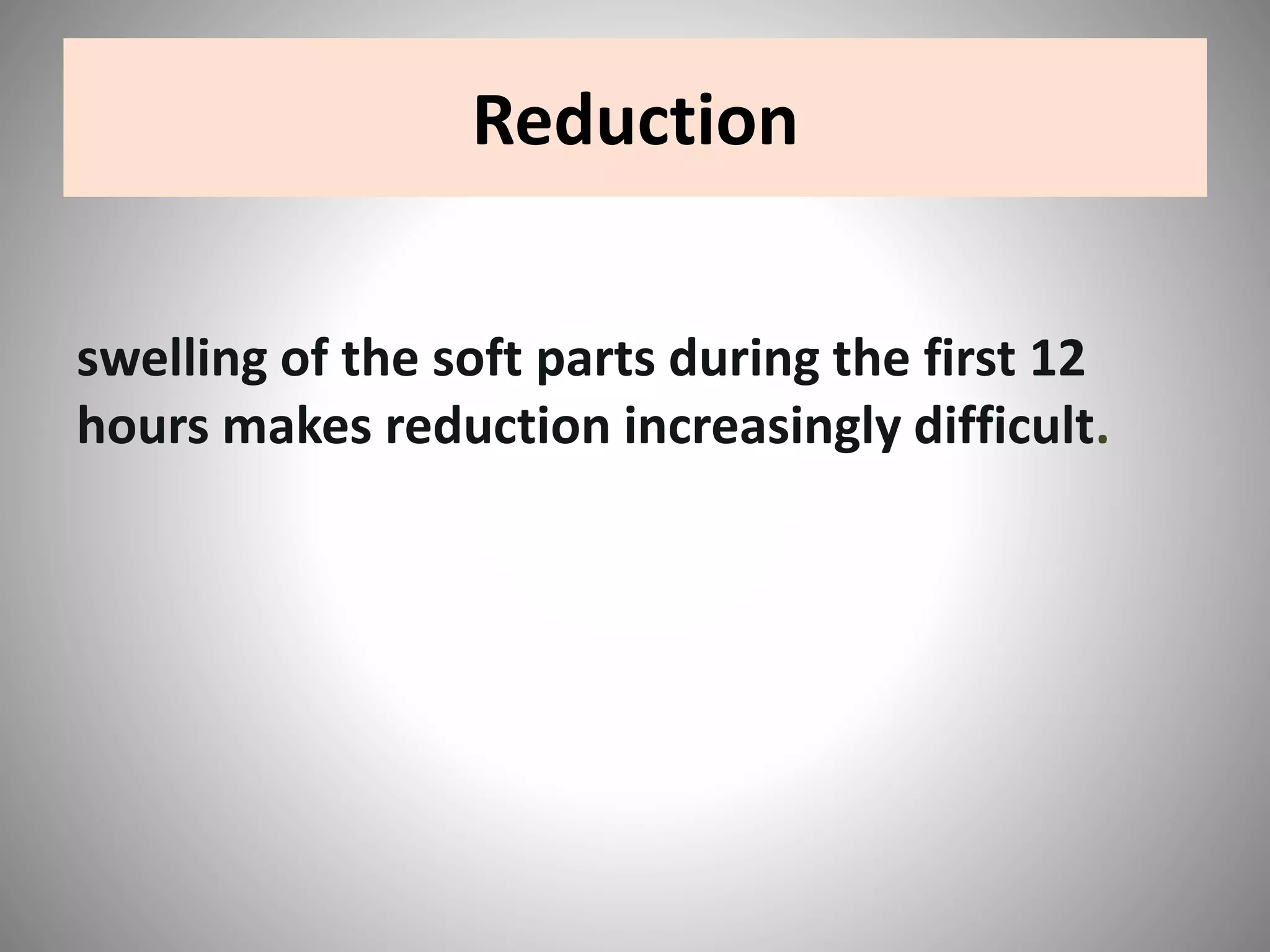 Reduction
swelling of the soft parts during the first 12
hours makes reduction increasingly difficult.
 