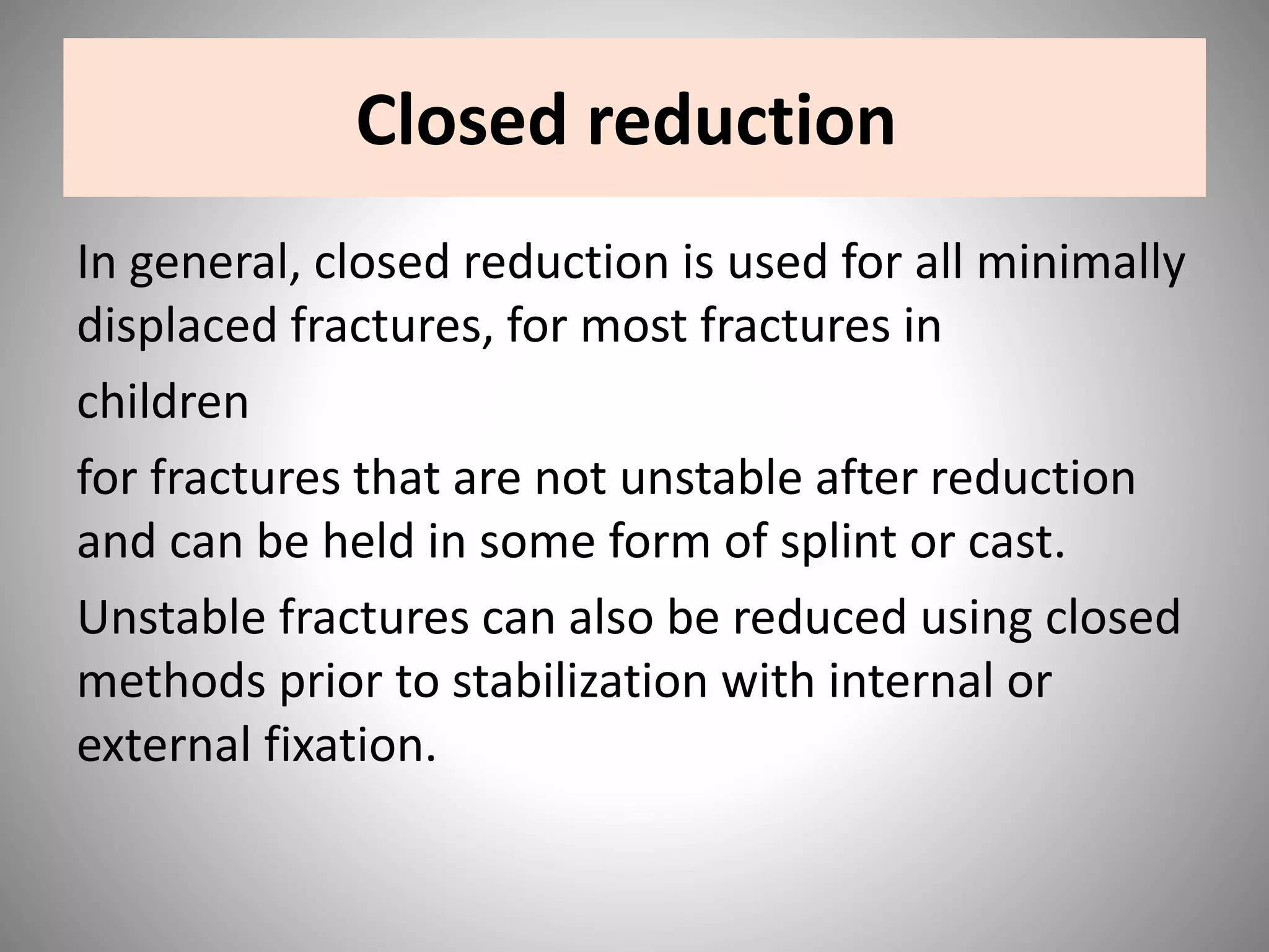 Closed reduction
In general, closed reduction is used for all minimally
displaced fractures, for most fractures in
children
for fractures that are not unstable after reduction
and can be held in some form of splint or cast.
Unstable fractures can also be reduced using closed
methods prior to stabilization with internal or
external fixation.
 