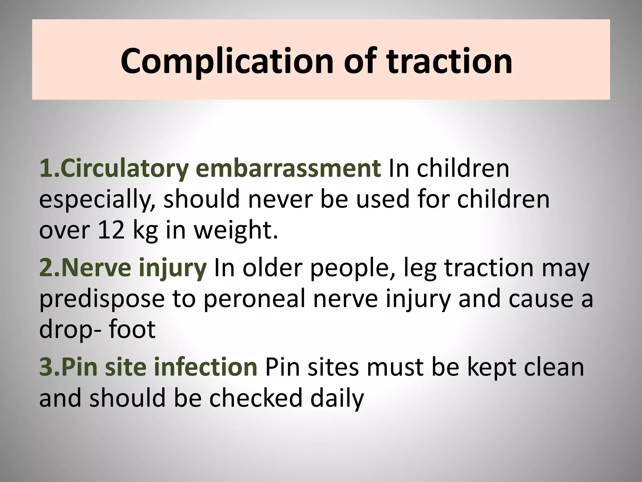 Complication of traction
1.Circulatory embarrassment In children
especially, should never be used for children
over 12 kg in weight.
2.Nerve injury In older people, leg traction may
predispose to peroneal nerve injury and cause a
drop- foot
3.Pin site infection Pin sites must be kept clean
and should be checked daily
 