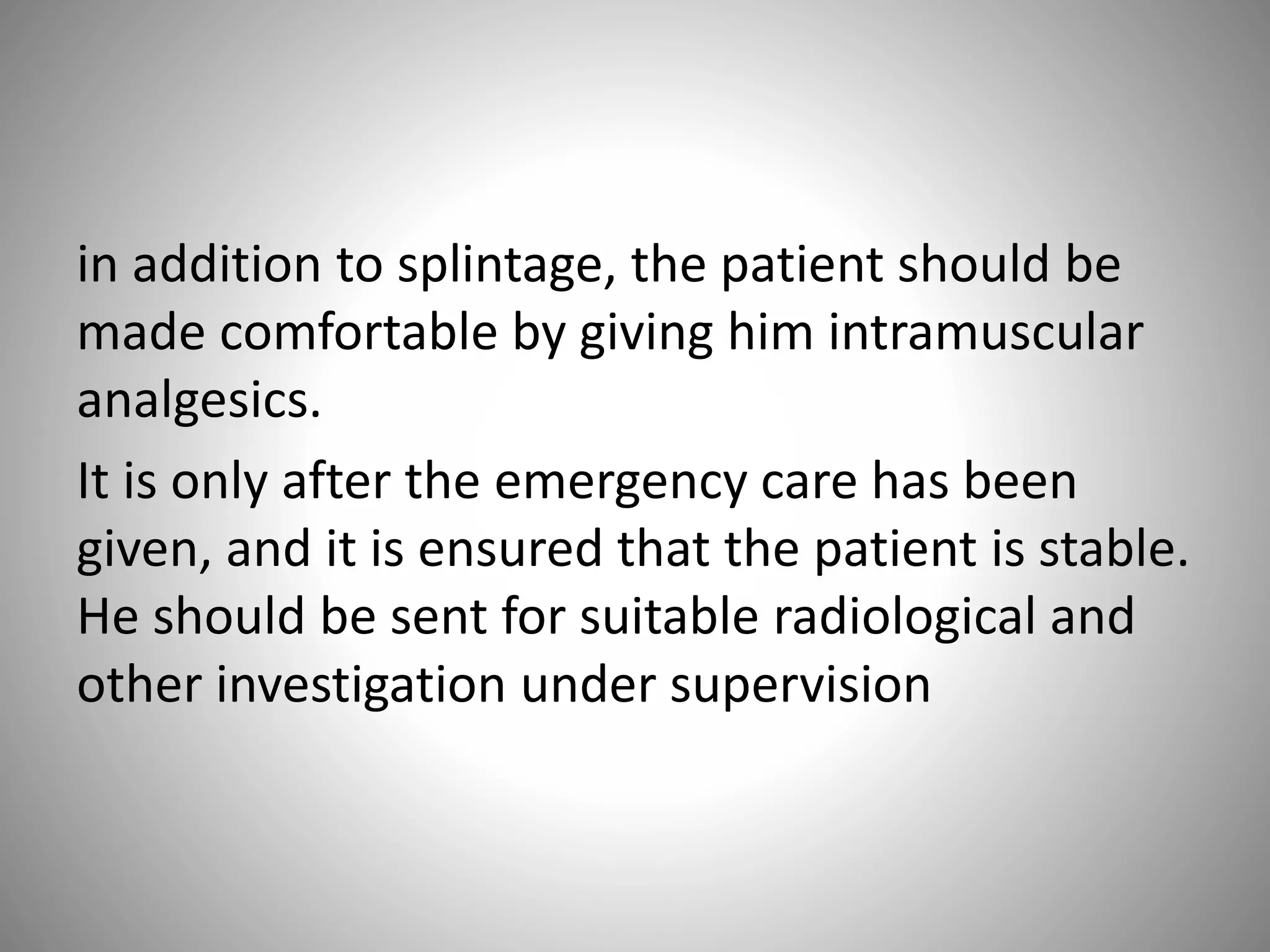 in addition to splintage, the patient should be
made comfortable by giving him intramuscular
analgesics.
It is only after the emergency care has been
given, and it is ensured that the patient is stable.
He should be sent for suitable radiological and
other investigation under supervision
 