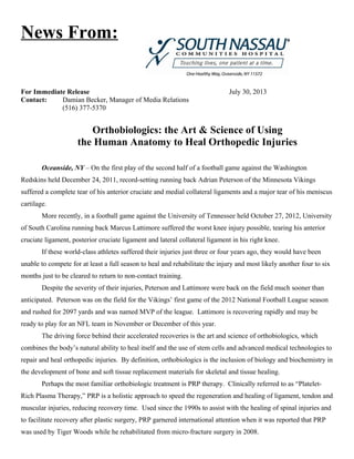 News From:
For Immediate Release July 30, 2013
Contact: Damian Becker, Manager of Media Relations
(516) 377-5370
Orthobiologics: the Art & Science of Using
the Human Anatomy to Heal Orthopedic Injuries
Oceanside, NY – On the first play of the second half of a football game against the Washington
Redskins held December 24, 2011, record-setting running back Adrian Peterson of the Minnesota Vikings
suffered a complete tear of his anterior cruciate and medial collateral ligaments and a major tear of his meniscus
cartilage.
More recently, in a football game against the University of Tennessee held October 27, 2012, University
of South Carolina running back Marcus Lattimore suffered the worst knee injury possible, tearing his anterior
cruciate ligament, posterior cruciate ligament and lateral collateral ligament in his right knee.
If these world-class athletes suffered their injuries just three or four years ago, they would have been
unable to compete for at least a full season to heal and rehabilitate the injury and most likely another four to six
months just to be cleared to return to non-contact training.
Despite the severity of their injuries, Peterson and Lattimore were back on the field much sooner than
anticipated. Peterson was on the field for the Vikings’ first game of the 2012 National Football League season
and rushed for 2097 yards and was named MVP of the league. Lattimore is recovering rapidly and may be
ready to play for an NFL team in November or December of this year.
The driving force behind their accelerated recoveries is the art and science of orthobiologics, which
combines the body’s natural ability to heal itself and the use of stem cells and advanced medical technologies to
repair and heal orthopedic injuries. By definition, orthobiologics is the inclusion of biology and biochemistry in
the development of bone and soft tissue replacement materials for skeletal and tissue healing.
Perhaps the most familiar orthobiologic treatment is PRP therapy. Clinically referred to as “Platelet-
Rich Plasma Therapy,” PRP is a holistic approach to speed the regeneration and healing of ligament, tendon and
muscular injuries, reducing recovery time. Used since the 1990s to assist with the healing of spinal injuries and
to facilitate recovery after plastic surgery, PRP garnered international attention when it was reported that PRP
was used by Tiger Woods while he rehabilitated from micro-fracture surgery in 2008.
 