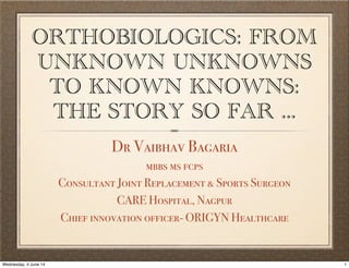 ORTHOBIOLOGICS: FROM
UNKNOWN UNKNOWNS
TO KNOWN KNOWNS:
THE STORY SO FAR ...
Dr Vaibhav Bagaria
mbbs ms fcps
Consultant Joint Replacement & Sports Surgeon
CARE Hospital, Nagpur
Chief innovation officer- ORIGYN Healthcare
1Wednesday, 4 June 14
 