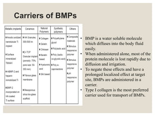 Carriers of BMPs
• BMP is a water soluble molecule
which diffuses into the body fluid
easily.
• When administered alone, most of the
protein molecule is lost rapidly due to
diffusion and irrigation.
• To negate these effects and have a
prolonged localized effect at target
site, BMPs are administered in a
carrier.
• Type I collagen is the most preferred
carrier used for transport of BMPs.
 