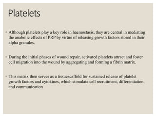 Platelets
◦ Although platelets play a key role in haemostasis, they are central in mediating
the anabolic effects of PRP by virtue of releasing growth factors stored in their
alpha granules.
◦ During the initial phases of wound repair, activated platelets attract and foster
cell migration into the wound by aggregating and forming a fibrin matrix.
◦ This matrix then serves as a tissuescaffold for sustained release of platelet
growth factors and cytokines, which stimulate cell recruitment, differentiation,
and communication
 
