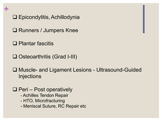 +
 Epicondylitis, Achillodynia
 Runners / Jumpers Knee
 Plantar fascitis
 Osteoarthritis (Grad I-III)
 Muscle- and Ligament Lesions - Ultrasound-Guided
Injections
 Peri – Post operatively
- Achilles Tendon Repair
- HTO, Microfracturing
- Meniscal Suture, RC Repair etc
 