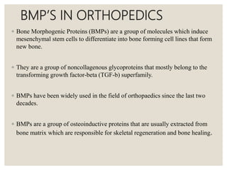 BMP’S IN ORTHOPEDICS
◦ Bone Morphogenic Proteins (BMPs) are a group of molecules which induce
mesenchymal stem cells to differentiate into bone forming cell lines that form
new bone.
◦ They are a group of noncollagenous glycoproteins that mostly belong to the
transforming growth factor-beta (TGF-b) superfamily.
◦ BMPs have been widely used in the field of orthopaedics since the last two
decades.
◦ BMPs are a group of osteoinductive proteins that are usually extracted from
bone matrix which are responsible for skeletal regeneration and bone healing.
 