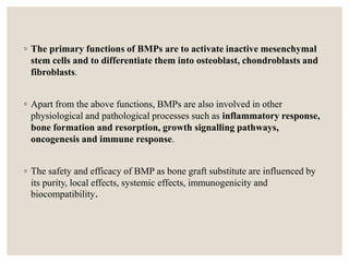◦ The primary functions of BMPs are to activate inactive mesenchymal
stem cells and to differentiate them into osteoblast, chondroblasts and
fibroblasts.
◦ Apart from the above functions, BMPs are also involved in other
physiological and pathological processes such as inflammatory response,
bone formation and resorption, growth signalling pathways,
oncogenesis and immune response.
◦ The safety and efficacy of BMP as bone graft substitute are influenced by
its purity, local effects, systemic effects, immunogenicity and
biocompatibility.
 