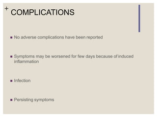 +
COMPLICATIONS
 No adverse complications have been reported
 Symptoms may be worsened for few days because of induced
inflammation
 Infection
 Persisting symptoms
 