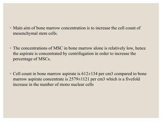 ◦ Main aim of bone marrow concentration is to increase the cell count of
mesenchymal stem cells.
◦ The concentrations of MSC in bone marrow alone is relatively low, hence
the aspirate is concentrated by centrifugation in order to increase the
percentage of MSCs.
◦ Cell count in bone marrow aspirate is 612±134 per cm3 compared to bone
marrow aspirate concentrate is 2579±1121 per cm3 which is a fivefold
increase in the number of mono nuclear cells
 