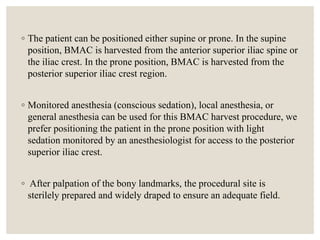 ◦ The patient can be positioned either supine or prone. In the supine
position, BMAC is harvested from the anterior superior iliac spine or
the iliac crest. In the prone position, BMAC is harvested from the
posterior superior iliac crest region.
◦ Monitored anesthesia (conscious sedation), local anesthesia, or
general anesthesia can be used for this BMAC harvest procedure, we
prefer positioning the patient in the prone position with light
sedation monitored by an anesthesiologist for access to the posterior
superior iliac crest.
◦ After palpation of the bony landmarks, the procedural site is
sterilely prepared and widely draped to ensure an adequate field.
 