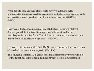 ◦ After density gradient centrifugation to remove red blood cells,
granulocytes, immature myeloid precursors, and platelets, progenitor cells
account for a small population within the bone marrow (0.001% to
0.01%).
◦ However, a high concentration of growth factors, including platelet-
derived growth factor, transforming growth factor-β, and bone
morphogenetic proteins 2 and 7, which are reported to have anabolic and
anti-inflammatory effects are present in BMAC.
◦ Of note, it has been reported that BMAC has a considerable concentration
of interleukin-1 receptor antagonist (IL-1RA).
◦ This molecule inhibits IL-1 catabolism and therefore may be responsible
for the beneficial symptomatic pain relief with this biologic approach.
 