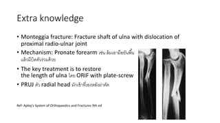 Extra knowledge
• Monteggia fracture: Fracture shaft of ulna with dislocation of
proximal radio-ulnar joint
• Mechanism: Pronate forearm เช่น ล้มเอำมือยันพื้น
แล้วมีบิ ตัวร่วม ้วย
• The key treatment is to restore
the length of ulna โ ย ORIF with plate-screw
• PRUJ ตัว radial head มักเข้ำที่เองหลังผ่่ำตั
Ref: Apley's System of Orthopaedics and Fractures 9th ed
 