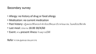 Secondary survey
• Allergy: no history of drug or food allergy
• Medication: no current medication
• Past history: ปฏิเสธประวัติโรคประจำตัว มีประวัติทะเลำะวิวำทก่อนมำรพ. ไม่เคยมีประวัติผ่่ำตั
• Last meal: ประมำณ 18.00 30/4/60
• Event: ตำม present illness จำเหตุกำรณ์ไ ้ ี
Refer จำกรพ.ชุมพวงมำรพ.มหำรำช
 