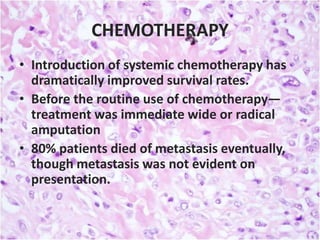 CHEMOTHERAPY
• Introduction of systemic chemotherapy has
dramatically improved survival rates.
• Before the routine use of chemotherapy—
treatment was immediate wide or radical
amputation
• 80% patients died of metastasis eventually,
though metastasis was not evident on
presentation.

 