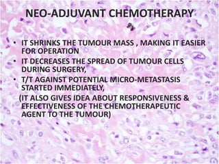 NEO-ADJUVANT CHEMOTHERAPY
• IT SHRINKS THE TUMOUR MASS , MAKING IT EASIER
FOR OPERATION
• IT DECREASES THE SPREAD OF TUMOUR CELLS
DURING SURGERY,
• T/T AGAINST POTENTIAL MICRO-METASTASIS
STARTED IMMEDIATELY,
(IT ALSO GIVES IDEA ABOUT RESPONSIVENESS &
EFFECTIVENESS OF THE CHEMOTHERAPEUTIC
AGENT TO THE TUMOUR)

 