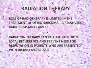 RADIATION THERAPY
• ROLE OF RADIOTHERAPY IS LIMITED IN THE
TREATMENT OF OSTEO-SARCOMA --A RELATIVELY
RADIO-RESISTANT TUMOR.
• RADIATION THERAPY CAN PALLIATE PAIN FROM
LOCAL RECURRENCE AND PREVENT NEED FOR
AMPUTATION IN PATIENTS WHO ARE PRESENTED
WITH DISTANT METASTASIS

 