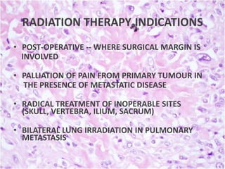 RADIATION THERAPY INDICATIONS
• POST-OPERATIVE -- WHERE SURGICAL MARGIN IS
INVOLVED
• PALLIATION OF PAIN FROM PRIMARY TUMOUR IN
THE PRESENCE OF METASTATIC DISEASE
• RADICAL TREATMENT OF INOPERABLE SITES
(SKULL, VERTEBRA, ILIUM, SACRUM)
• BILATERAL LUNG IRRADIATION IN PULMONARY
METASTASIS

 