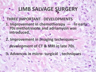 LIMB SALVAGE SURGERY
THREE IMPORTANT DEVELOPMENTS
1. Improvement in chemotherapy — In early
70s methotrexate and adriamycin was
introduced.
2. Improvement in imaging techniques—
development of CT & MRI in late 70s.
3. Advances in micro- surgical techniques

 
