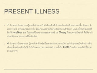 PRESENT ILLNESS
7 วันก่อนมาโรงพยาบาลผู้ป่วยลื่นล้มขณะกาลังเดินกลับเข้าบ้านสะโพกด้านซ้ายกระแทกพื้น ไม่สลบ จา
เหตุการณ์ได้ ศีรษะไม่กระแทกพื้น ไม่มีบาดแผลตามตัวปวดสะโพกด้านซ้ายมาก เดินลงน้าหนักไม่ค่อยได้
ต้องใช้ walker ช่วย ไปตรวจที่โรงพยาบาลธรรมศาสตร์ ผล X-ray ไม่พบความผิดปกติ จึงได้ยาแก้
ปวดกลับมาทาน อาการดีขึ้นเล็กน้อย
4 วันก่อนมาโรงพยาบาล ผู้ป่วยล้มซ้าอีกครั้งเนื่องจากอาการปวดสะโพก หลังล้มปวดสะโพกซ้ายมากขึ้น
เดินลงน้าหนักขาซ้ายไม่ได้ จึงไปโรงพยาบาลธรรมศาสตร์ จากนั้นจึง Refer มารักษาตามสิทธิที่โรงพา
บาลมหาราช
 
