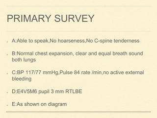 PRIMARY SURVEY
A:Able to speak,No hoarseness,No C-spine tenderness
B:Normal chest expansion, clear and equal breath sound
both lungs
C:BP 117/77 mmHg,Pulse 84 rate /min,no active external
bleeding
D:E4V5M6 pupil 3 mm RTLBE
E:As shown on diagram
 