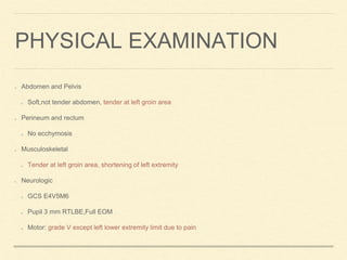 Abdomen and Pelvis
Soft,not tender abdomen, tender at left groin area
Perineum and rectum
No ecchymosis
Musculoskeletal
Tender at left groin area, shortening of left extremity
Neurologic
GCS E4V5M6
Pupil 3 mm RTLBE,Full EOM
Motor: grade V except left lower extremity limit due to pain
PHYSICAL EXAMINATION
 
