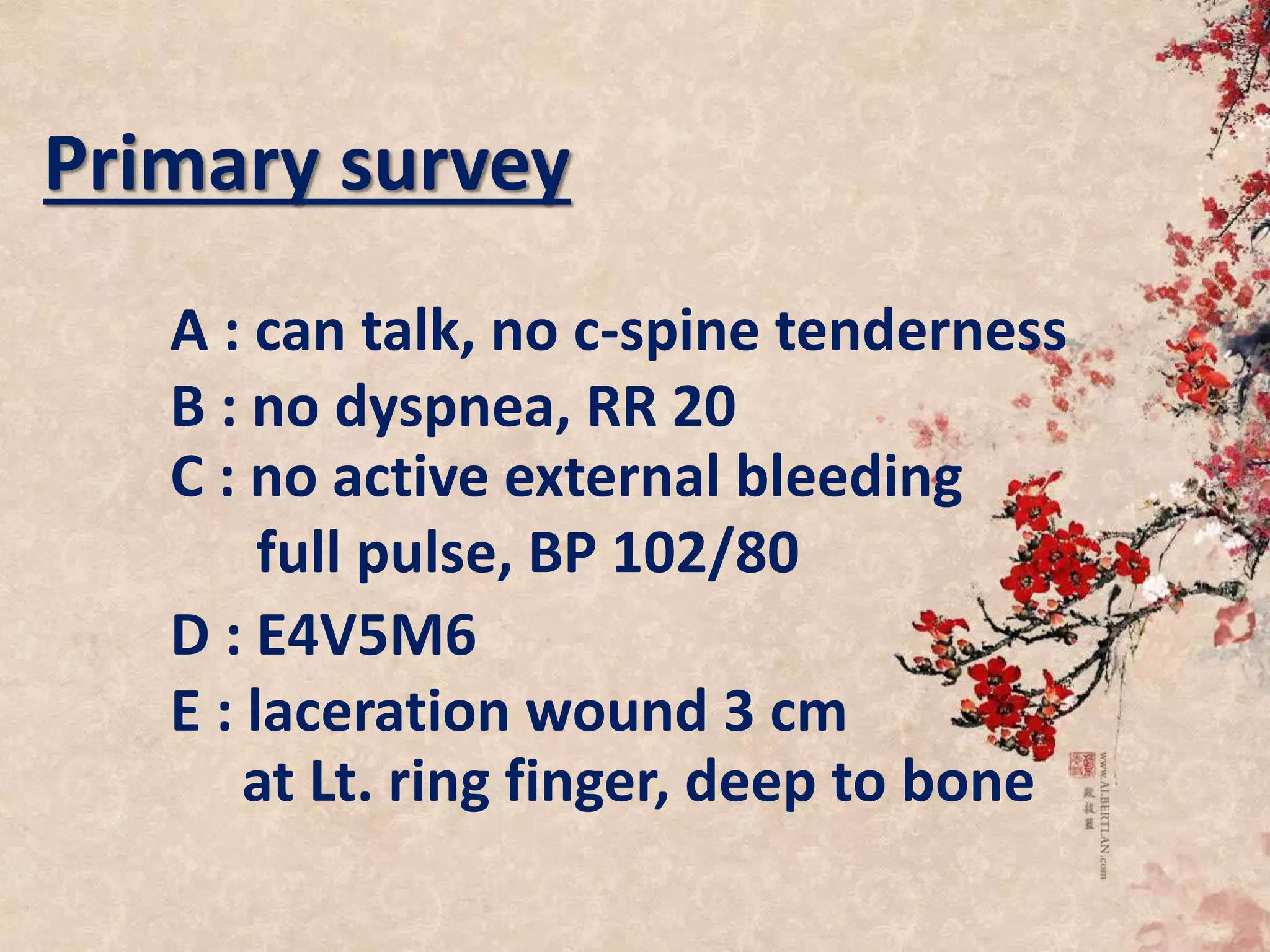 Primary survey
A : can talk, no c-spine tenderness
B : no dyspnea, RR 20
C : no active external bleeding
full pulse, BP 102/80
D : E4V5M6
E : laceration wound 3 cm
at Lt. ring finger, deep to bone
 