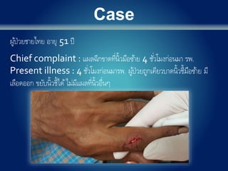 Case
ผู้ป่วยชายไทย อายุ 51 ปี
Chief complaint : แผลฉีกขาดที่นิ้วมือซ้าย 4 ชั่วโมงก่อนมา รพ.
Present illness : 4 ชั่วโมงก่อนมารพ. ผู้ป่วยถูกเคียวบาดนิ้วชี้มือซ้าย มี
เลือดออก ขยับนิ้วชี้ได้ไม่มีแผลที่นิ้วอื่นๆ
 