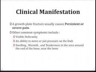 Clinical Manifestation
0 A growth plate fracture usually causes Persistent or
severe pain.
0 Other common symptoms include :
0 Visible Deformity
0 An ability to move or put pressure on the limb
0 Swelling , Warmth , and Tenderness in the area around
the end of the bone, near the bone
 