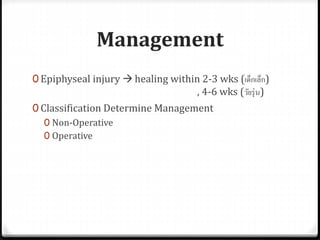 Management
0 Epiphyseal injury  healing within 2-3 wks (เด็กเล็ก)
, 4-6 wks (วัยรุ่น)
0 Classification Determine Management
0 Non-Operative
0 Operative
 