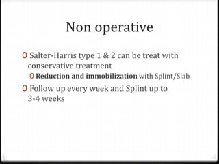 Non operative
0 Salter-Harris type 1 & 2 can be treat with
conservative treatment
0 Reduction and immobilization with Splint/Slab
0 Follow up every week and Splint up to
3-4 weeks
 
