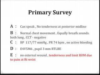 Primary Survey
A : Can speak , No tenderness at posterior midline
B : Normal chest movement , Equally breath sounds
both lung , CCT - negative
C : BP 117/77 mmHg , PR 74 bpm , no active bleeding
D : E4V5M6 , pupil 3 mm RTLBE
E : no external wound , tenderness and limit ROM due
to pain at Rt wrist
 
